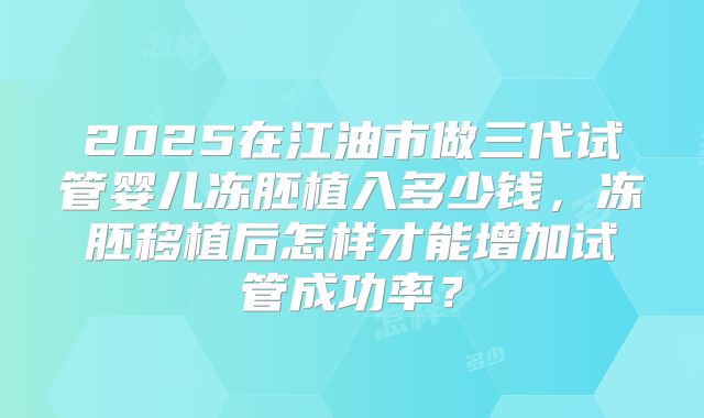 2025在江油市做三代试管婴儿冻胚植入多少钱，冻胚移植后怎样才能增加试管成功率？
