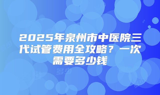 2025年泉州市中医院三代试管费用全攻略？一次需要多少钱
