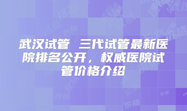 武汉试管 三代试管最新医院排名公开，权威医院试管价格介绍