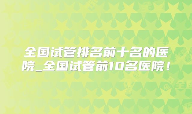 全国试管排名前十名的医院_全国试管前10名医院！