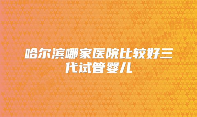 哈尔滨哪家医院比较好三代试管婴儿