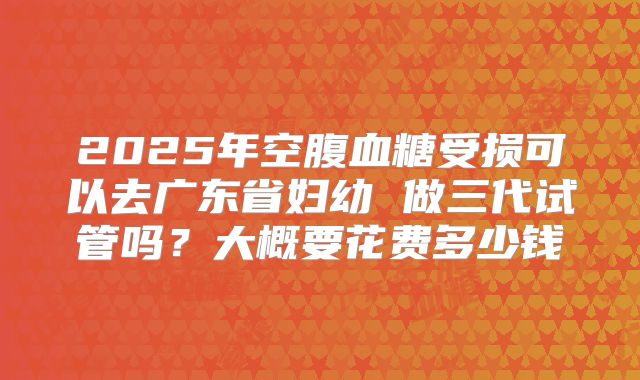 2025年空腹血糖受损可以去广东省妇幼 做三代试管吗?大概要花费多少钱