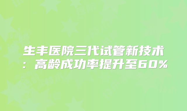 生丰医院三代试管新技术：高龄成功率提升至60%