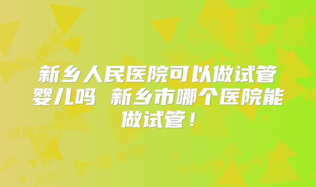 新乡人民医院可以做试管婴儿吗 新乡市哪个医院能做试管！