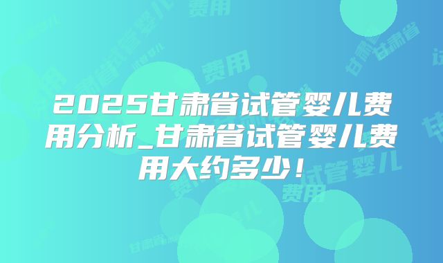 2025甘肃省试管婴儿费用分析_甘肃省试管婴儿费用大约多少！