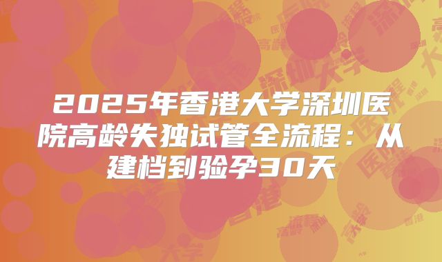 2025年香港大学深圳医院高龄失独试管全流程：从建档到验孕30天