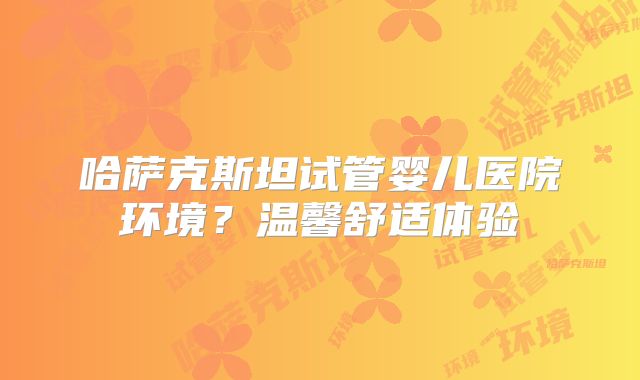 哈萨克斯坦试管婴儿医院环境？温馨舒适体验