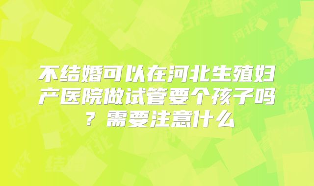 不结婚可以在河北生殖妇产医院做试管要个孩子吗？需要注意什么