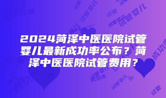 2024菏泽中医医院试管婴儿最新成功率公布?菏泽中医医院试管费用?
