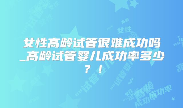 女性高龄试管很难成功吗_高龄试管婴儿成功率多少？！