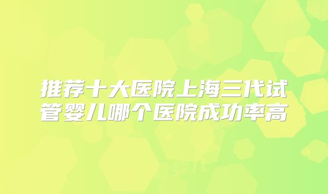 推荐十大医院上海三代试管婴儿哪个医院成功率高