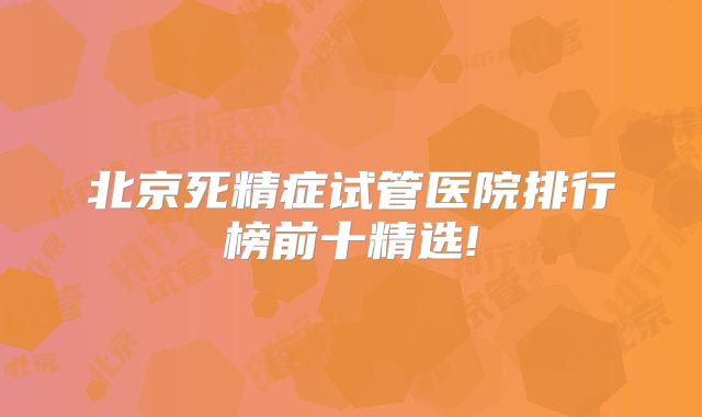 北京死精症试管医院排行榜前十精选!
