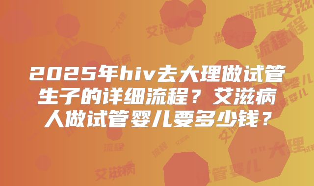 2025年hiv去大理做试管生子的详细流程？艾滋病人做试管婴儿要多少钱？