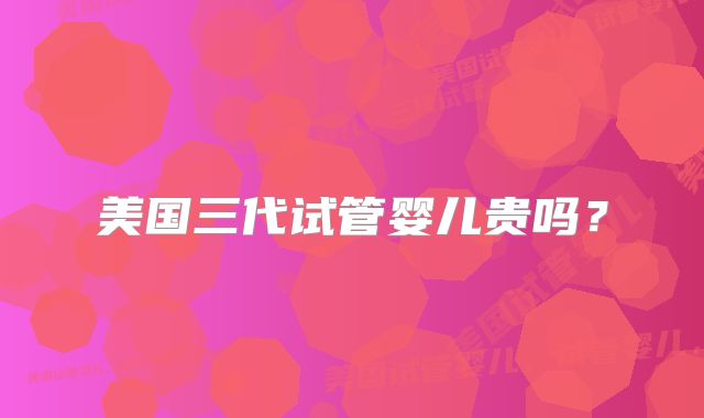 美国三代试管婴儿贵吗？