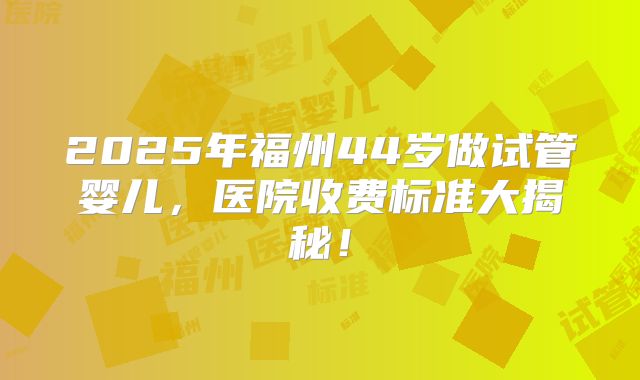 2025年福州44岁做试管婴儿，医院收费标准大揭秘！