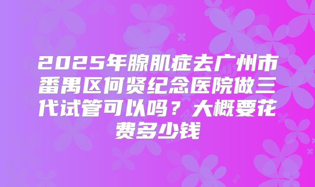 2025年腺肌症去广州市番禺区何贤纪念医院做三代试管可以吗?大概要花费多少钱