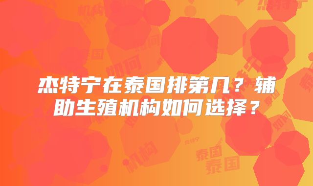 杰特宁在泰国排第几?辅助生殖机构如何选择?