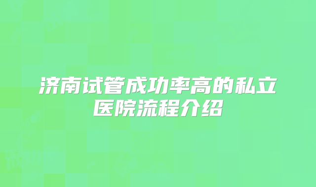 济南试管成功率高的私立医院流程介绍