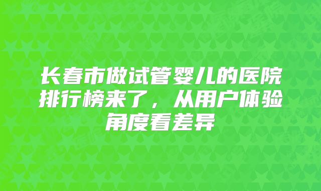 长春市做试管婴儿的医院排行榜来了，从用户体验角度看差异