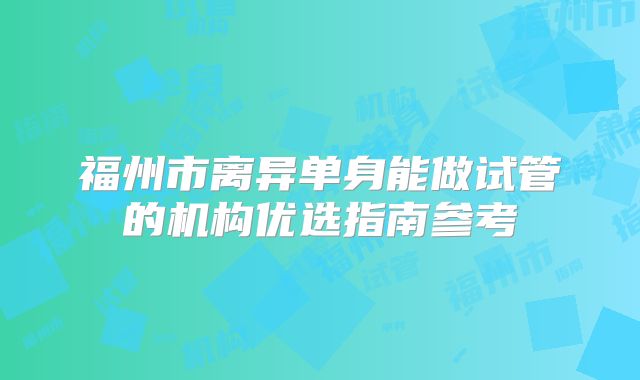 福州市离异单身能做试管的机构优选指南参考