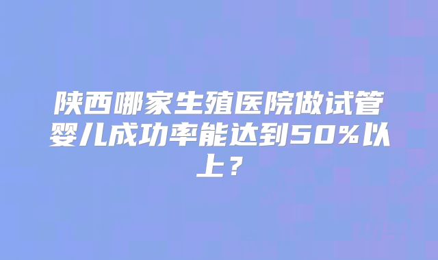 陕西哪家生殖医院做试管婴儿成功率能达到50%以上？