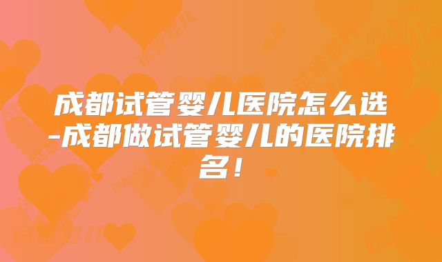 成都试管婴儿医院怎么选-成都做试管婴儿的医院排名！
