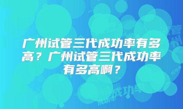 广州试管三代成功率有多高？广州试管三代成功率有多高啊？