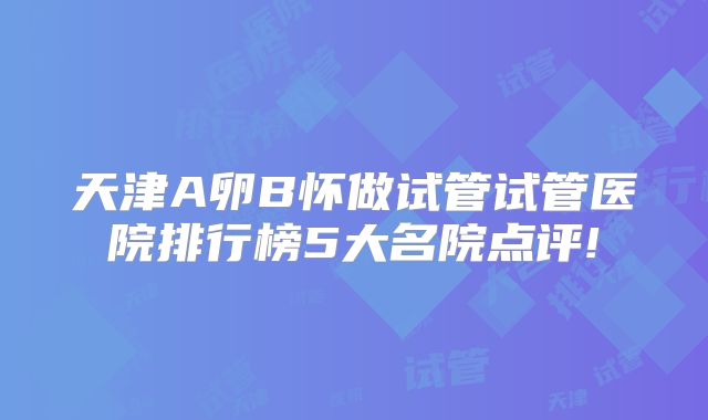 天津A卵B怀做试管试管医院排行榜5大名院点评!