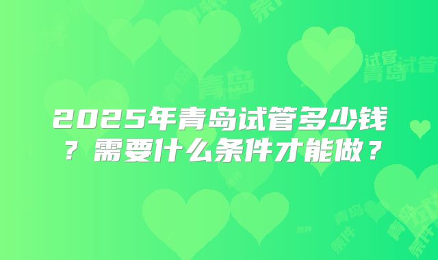 2025年青岛试管多少钱？需要什么条件才能做？