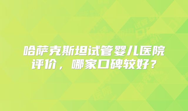 哈萨克斯坦试管婴儿医院评价，哪家口碑较好？