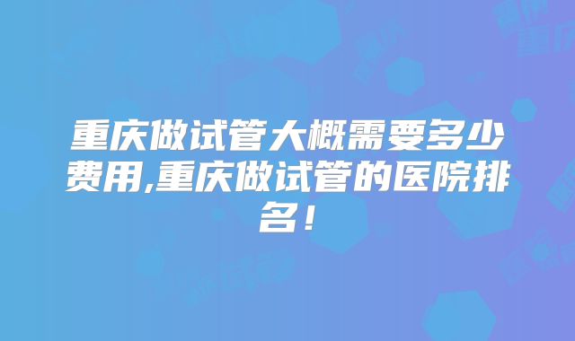 重庆做试管大概需要多少费用,重庆做试管的医院排名!