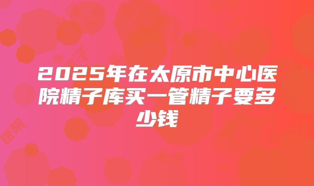 2025年在太原市中心医院精子库买一管精子要多少钱