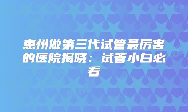 惠州做第三代试管最厉害的医院揭晓:试管小白必看