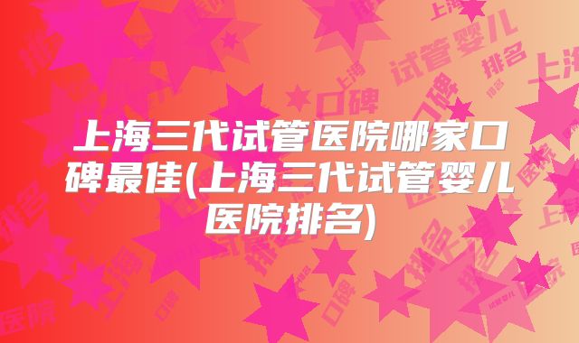 上海三代试管医院哪家口碑最佳(上海三代试管婴儿医院排名)