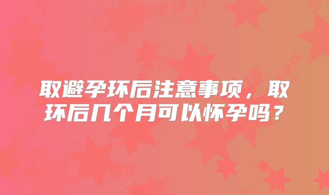 取避孕环后注意事项,取环后几个月可以怀孕吗?