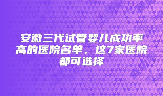 安徽三代试管婴儿成功率高的医院名单，这7家医院都可选择