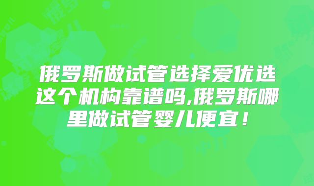 俄罗斯做试管选择爱优选这个机构靠谱吗,俄罗斯哪里做试管婴儿便宜！