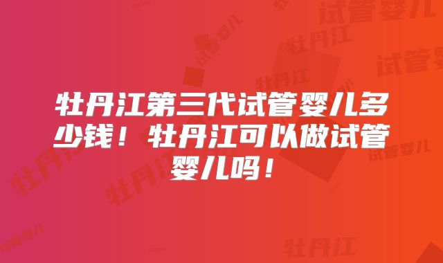 牡丹江第三代试管婴儿多少钱！牡丹江可以做试管婴儿吗！