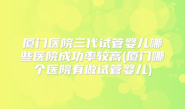 厦门医院三代试管婴儿哪些医院成功率较高(厦门哪个医院有做试管婴儿)