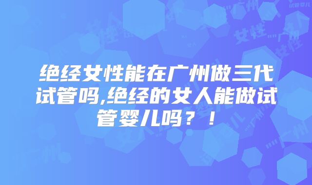 绝经女性能在广州做三代试管吗,绝经的女人能做试管婴儿吗?!