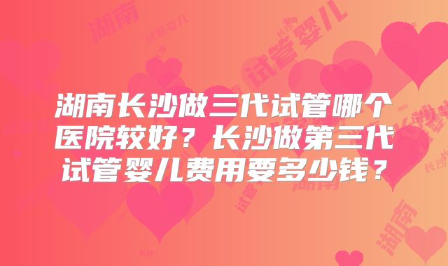 湖南长沙做三代试管哪个医院较好？长沙做第三代试管婴儿费用要多少钱？