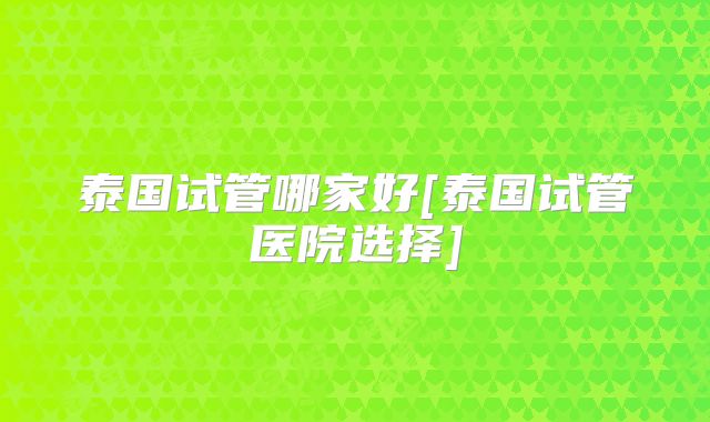 泰国试管哪家好[泰国试管医院选择]