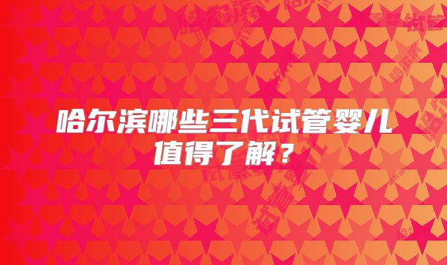 哈尔滨哪些三代试管婴儿值得了解？
