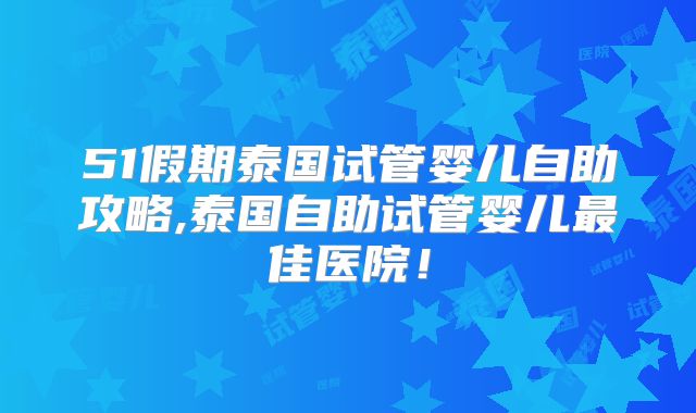 51假期泰国试管婴儿自助攻略,泰国自助试管婴儿最佳医院！