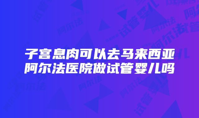 子宫息肉可以去马来西亚阿尔法医院做试管婴儿吗