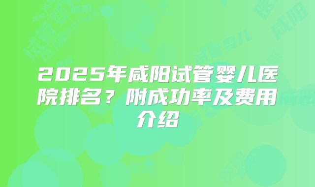 2025年咸阳试管婴儿医院排名?附成功率及费用介绍