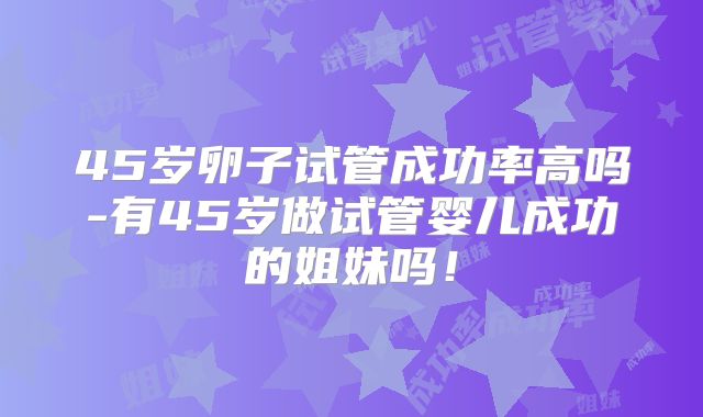 45岁卵子试管成功率高吗-有45岁做试管婴儿成功的姐妹吗!