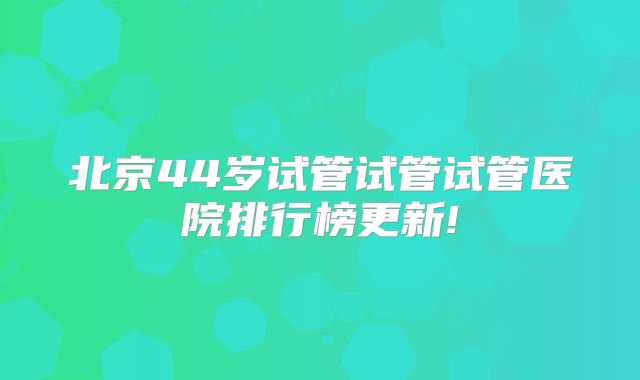 北京44岁试管试管试管医院排行榜更新!
