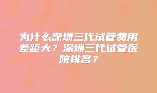 为什么深圳三代试管费用差距大？深圳三代试管医院排名？
