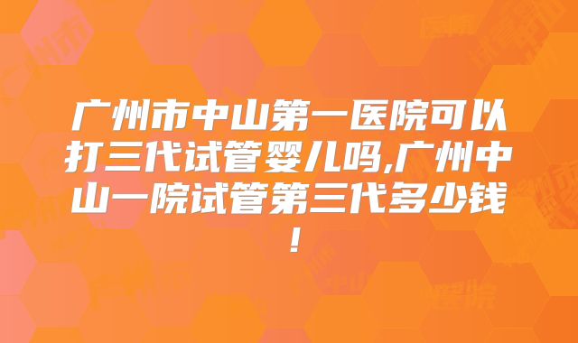 广州市中山第一医院可以打三代试管婴儿吗,广州中山一院试管第三代多少钱！